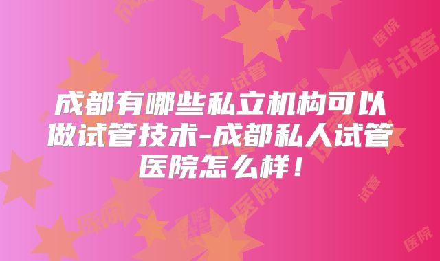 成都有哪些私立机构可以做试管技术-成都私人试管医院怎么样!