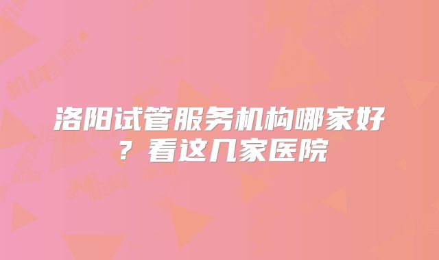 洛阳试管服务机构哪家好？看这几家医院