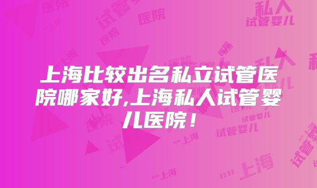 上海比较出名私立试管医院哪家好,上海私人试管婴儿医院！