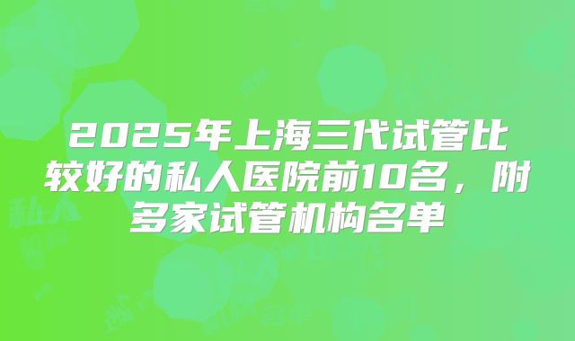 2025年上海三代试管比较好的私人医院前10名，附多家试管机构名单