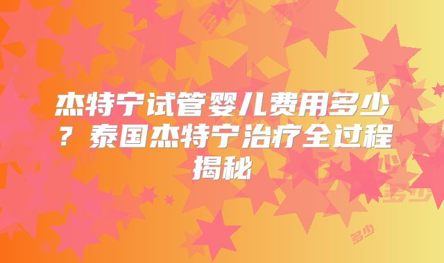 杰特宁试管婴儿费用多少？泰国杰特宁治疗全过程揭秘