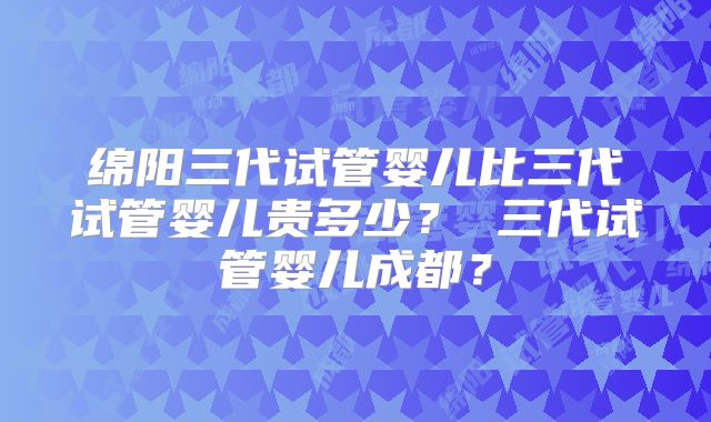 绵阳三代试管婴儿比三代试管婴儿贵多少? 三代试管婴儿成都?
