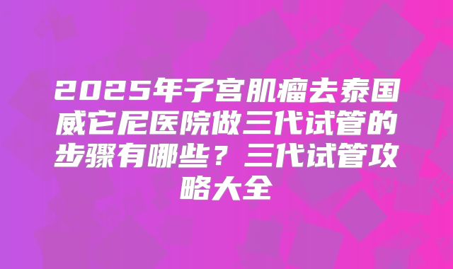 2025年子宫肌瘤去泰国威它尼医院做三代试管的步骤有哪些？三代试管攻略大全