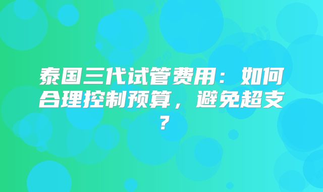 泰国三代试管费用:如何合理控制预算,避免超支?