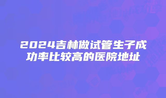 2024吉林做试管生子成功率比较高的医院地址