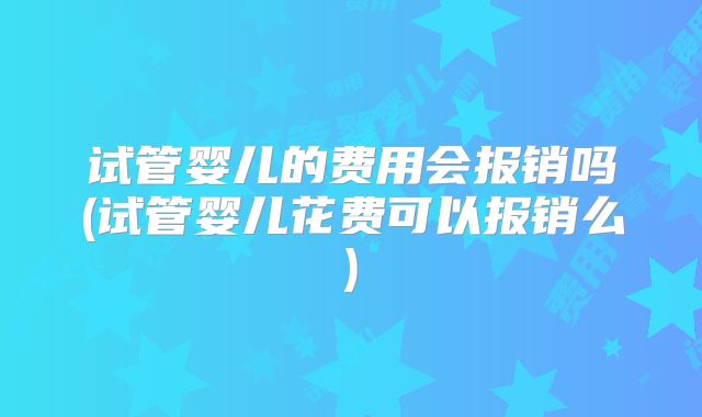 试管婴儿的费用会报销吗(试管婴儿花费可以报销么)