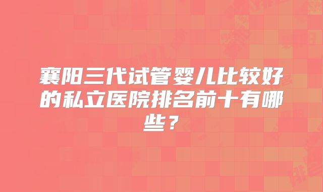 襄阳三代试管婴儿比较好的私立医院排名前十有哪些？