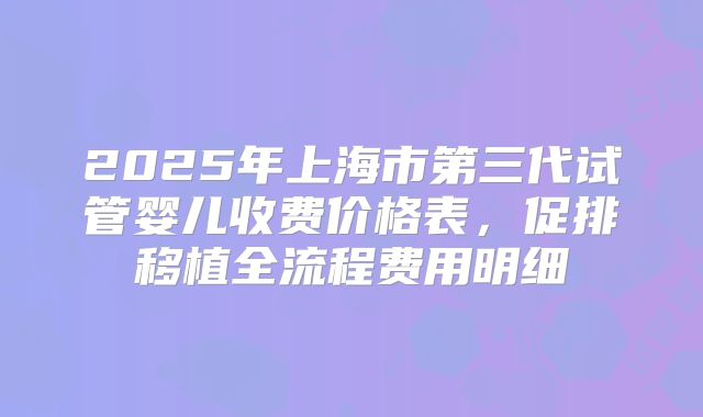 2025年上海市第三代试管婴儿收费价格表,促排移植全流程费用明细