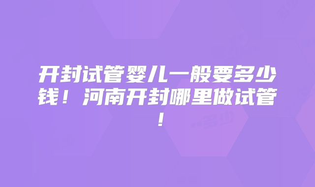 开封试管婴儿一般要多少钱!河南开封哪里做试管!
