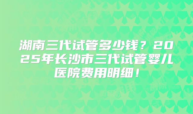 湖南三代试管多少钱？2025年长沙市三代试管婴儿医院费用明细！