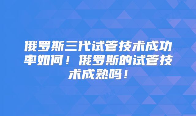 俄罗斯三代试管技术成功率如何！俄罗斯的试管技术成熟吗！