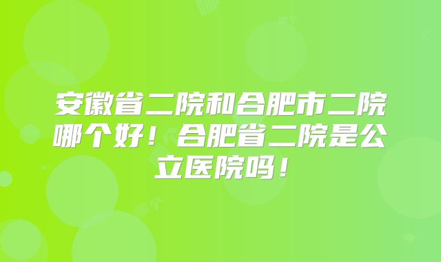 安徽省二院和合肥市二院哪个好!合肥省二院是公立医院吗!