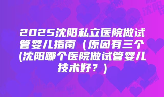 2025沈阳私立医院做试管婴儿指南（原因有三个(沈阳哪个医院做试管婴儿技术好？)