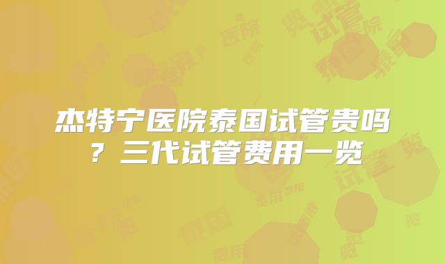 杰特宁医院泰国试管贵吗？三代试管费用一览