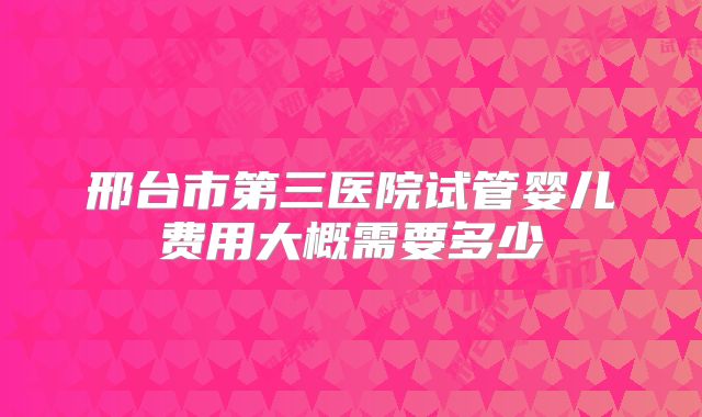 邢台市第三医院试管婴儿费用大概需要多少