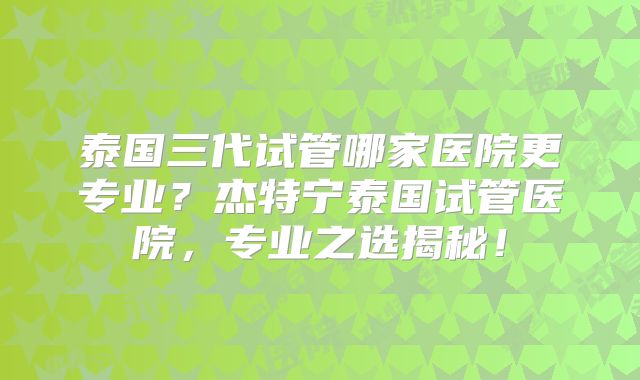 泰国三代试管哪家医院更专业?杰特宁泰国试管医院,专业之选揭秘!