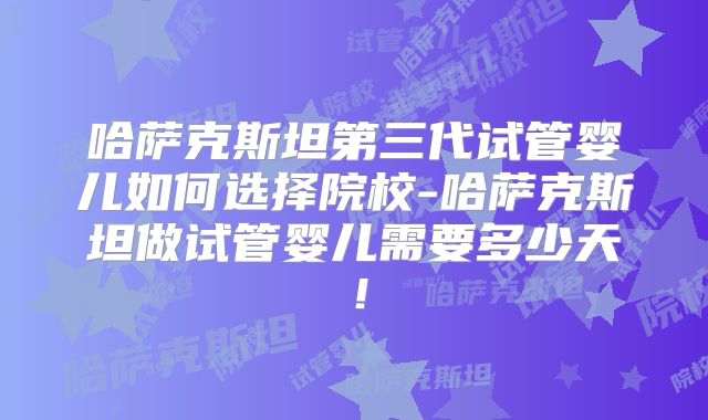 哈萨克斯坦第三代试管婴儿如何选择院校-哈萨克斯坦做试管婴儿需要多少天！