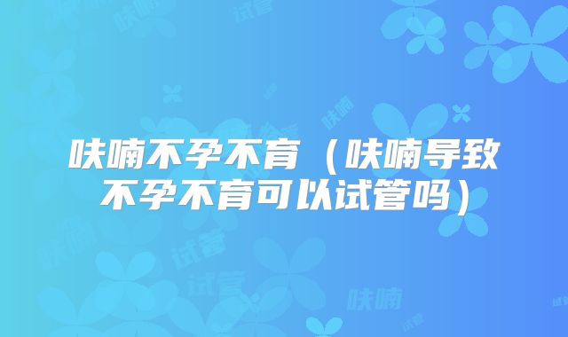 呋喃不孕不育（呋喃导致不孕不育可以试管吗）