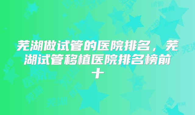 芜湖做试管的医院排名，芜湖试管移植医院排名榜前十