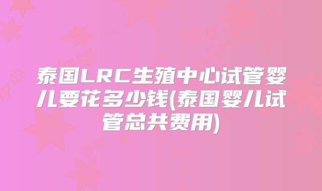 泰国LRC生殖中心试管婴儿要花多少钱(泰国婴儿试管总共费用)