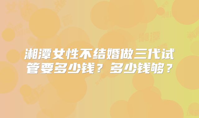 湘潭女性不结婚做三代试管要多少钱?多少钱够?