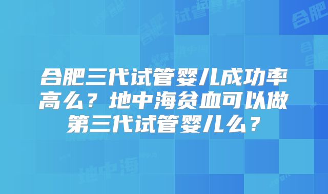合肥三代试管婴儿成功率高么?地中海贫血可以做第三代试管婴儿么?