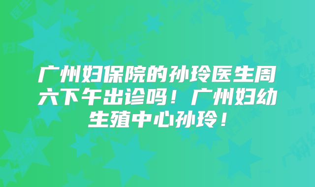 广州妇保院的孙玲医生周六下午出诊吗!广州妇幼生殖中心孙玲!