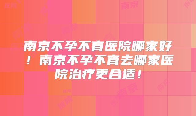南京不孕不育医院哪家好!南京不孕不育去哪家医院治疗更合适!