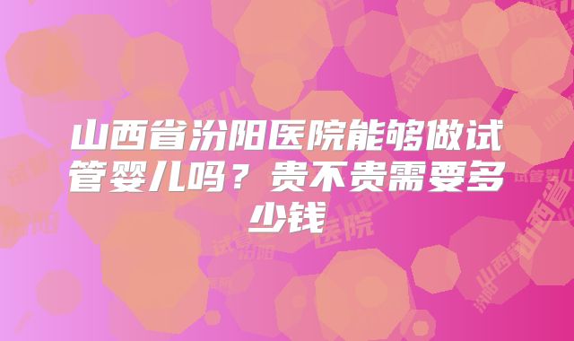 山西省汾阳医院能够做试管婴儿吗?贵不贵需要多少钱