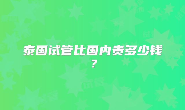 泰国试管比国内贵多少钱?