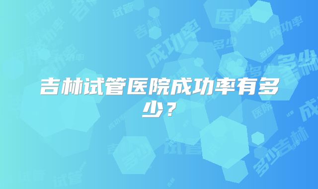 吉林试管医院成功率有多少?