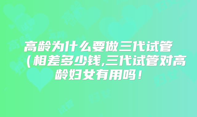 高龄为什么要做三代试管(相差多少钱,三代试管对高龄妇女有用吗!