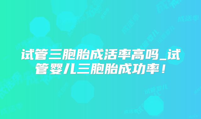 试管三胞胎成活率高吗_试管婴儿三胞胎成功率!