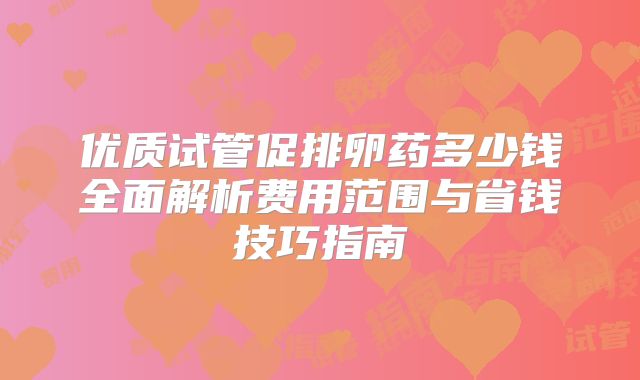 优质试管促排卵药多少钱全面解析费用范围与省钱技巧指南