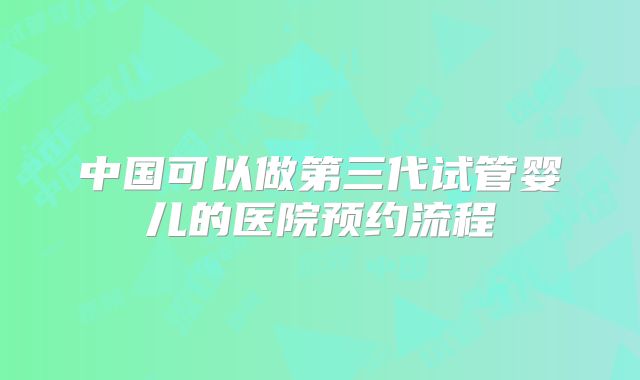 中国可以做第三代试管婴儿的医院预约流程