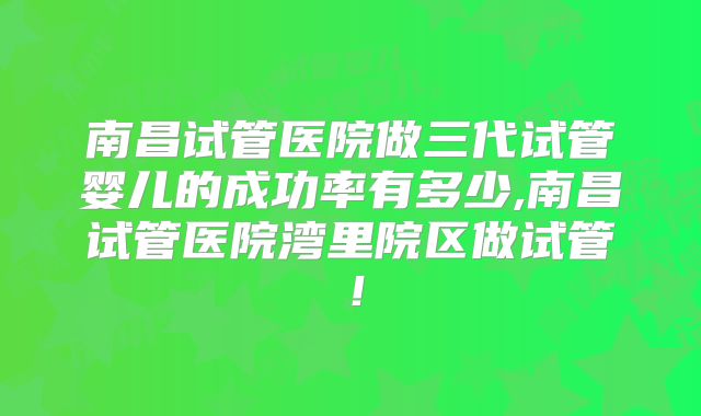 南昌试管医院做三代试管婴儿的成功率有多少,南昌试管医院湾里院区做试管！