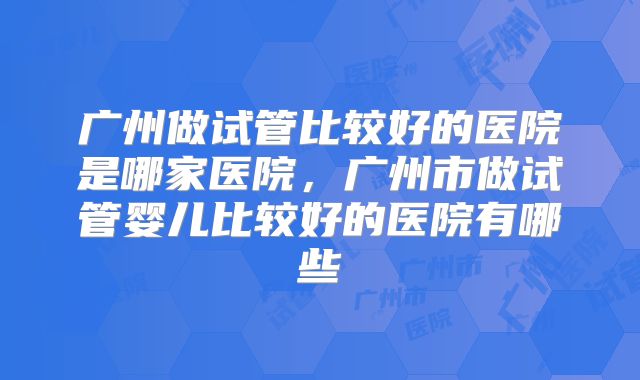 广州做试管比较好的医院是哪家医院，广州市做试管婴儿比较好的医院有哪些