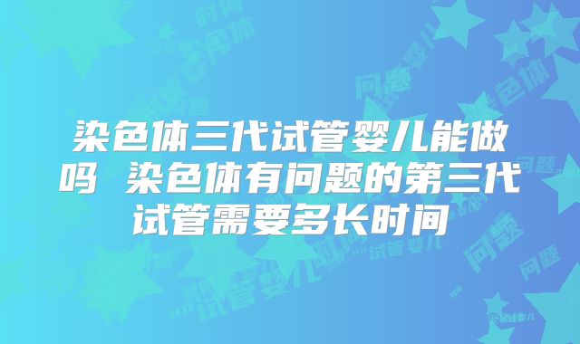 染色体三代试管婴儿能做吗 染色体有问题的第三代试管需要多长时间