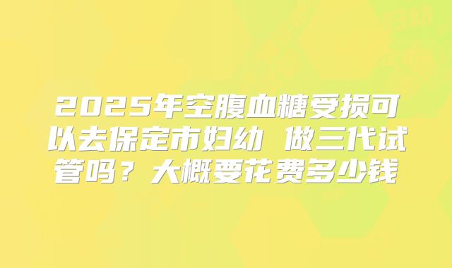 2025年空腹血糖受损可以去保定市妇幼 做三代试管吗？大概要花费多少钱