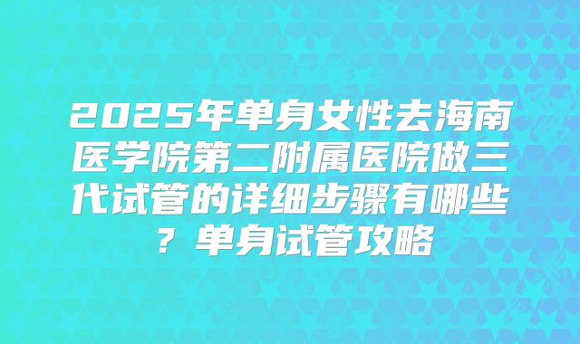 2025年单身女性去海南医学院第二附属医院做三代试管的详细步骤有哪些？单身试管攻略