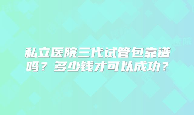 私立医院三代试管包靠谱吗？多少钱才可以成功？