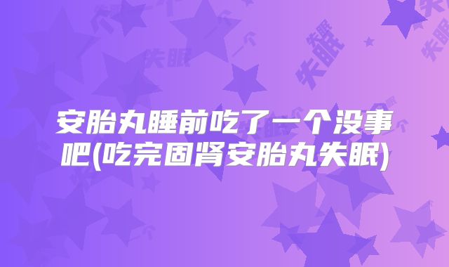 安胎丸睡前吃了一个没事吧(吃完固肾安胎丸失眠)