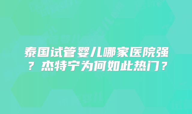 泰国试管婴儿哪家医院强?杰特宁为何如此热门?
