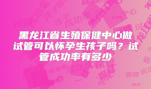 黑龙江省生殖保健中心做试管可以怀孕生孩子吗？试管成功率有多少