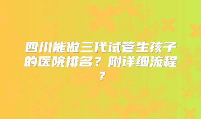 四川能做三代试管生孩子的医院排名?附详细流程?