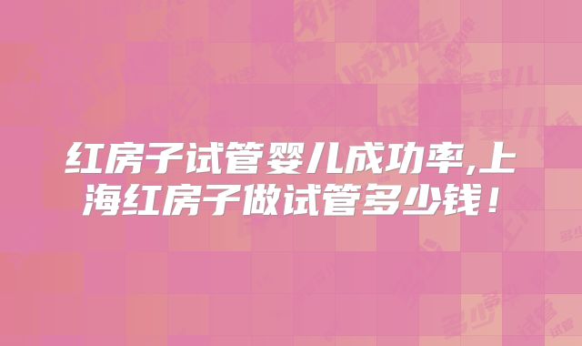 红房子试管婴儿成功率,上海红房子做试管多少钱！