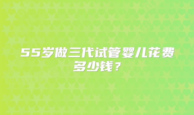 55岁做三代试管婴儿花费多少钱？