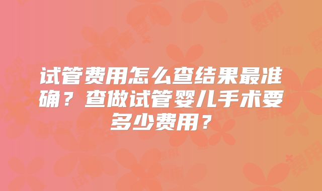 试管费用怎么查结果最准确?查做试管婴儿手术要多少费用?
