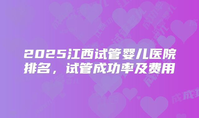 2025江西试管婴儿医院排名,试管成功率及费用