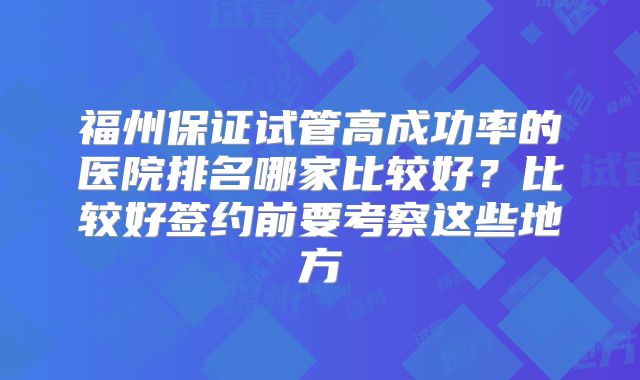 福州保证试管高成功率的医院排名哪家比较好？比较好签约前要考察这些地方